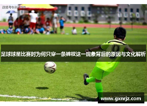 足球球星比赛时为何只穿一条裤衩这一现象背后的原因与文化解析